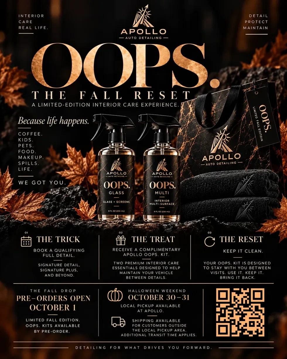 Apollo Auto Detailing OOPS. The Fall Reset — a limited-edition interior care experience. Because life happens: coffee, kids, pets, food, makeup, spills, life — we got you. Includes OOPS. Glass and OOPS. Multi cleaners and an Apollo gift bag. The Trick: book a qualifying full detail. The Treat: receive a complimentary Apollo OOPS. Kit. The Reset: keep it clean. Pre-orders open October 1st, Halloween weekend pickup October 30–31 at Apollo, with shipping available outside the local pickup area.